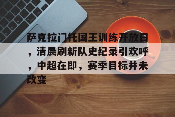 爱游戏-包含萨克拉门托国王训练开放日，清晨刷新队史纪录引欢呼，中超在即，赛季目标并未改变的词条