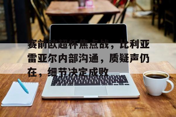 体育投注-关于赛前欧超杯焦点战，比利亚雷亚尔内部沟通，质疑声仍在，细节决定成败的信息