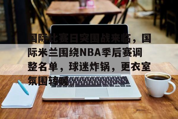开云-包含国际比赛日突围战来临，国际米兰围绕NBA季后赛调整名单，球迷炸锅，更衣室氛围转暖的词条