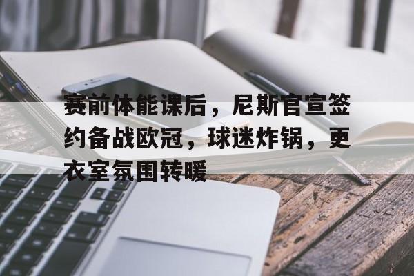 九游-关于赛前体能课后，尼斯官宣签约备战欧冠，球迷炸锅，更衣室氛围转暖的信息